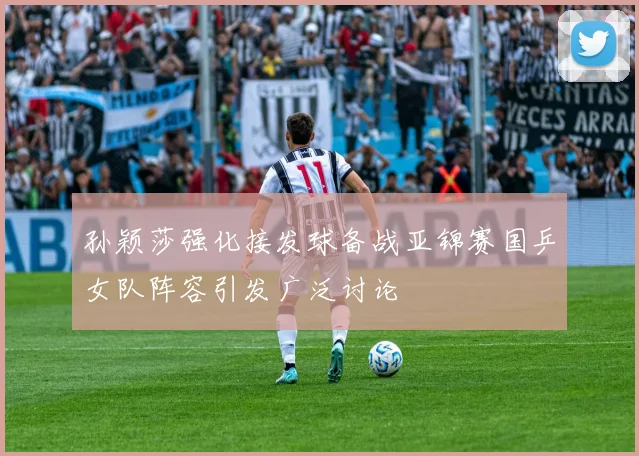 孙颖莎强化接发球备战亚锦赛国乒女队阵容引发广泛讨论