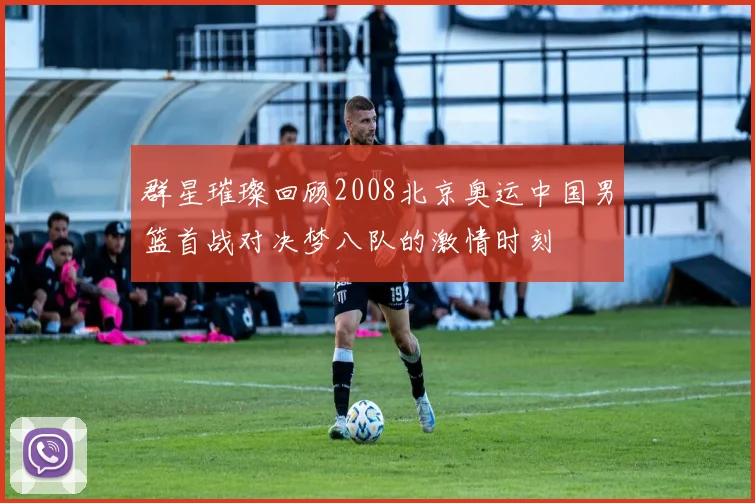 群星璀璨回顾2008北京奥运中国男篮首战对决梦八队的激情时刻