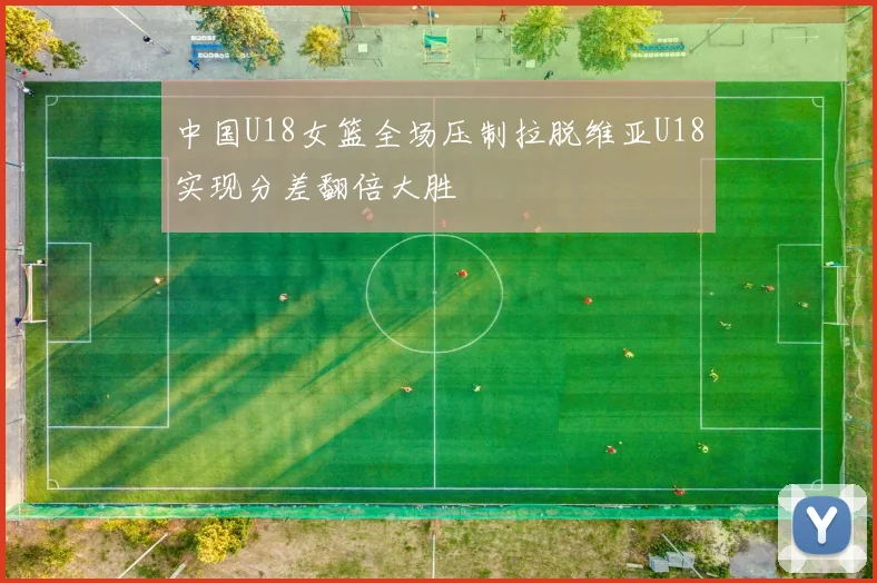 中国U18女篮全场压制拉脱维亚U18实现分差翻倍大胜