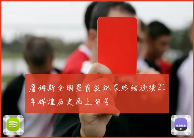 詹姆斯全明星首发纪录终结连续21年辉煌历史画上句号