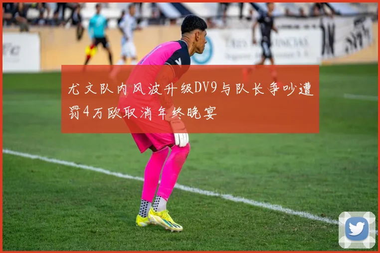 尤文队内风波升级DV9与队长争吵遭罚4万欧取消年终晚宴