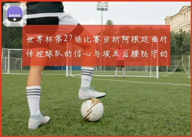世界杯第27场比赛分析阿根廷面对传控球队的信心与埃及后腰防守的隐患