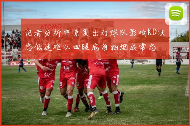 记者分析申京复出对球队影响KD状态低迷难以回暖底角抽烟成常态