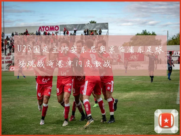 U23国足主帅安东尼奥亲临浦东足球场观战海港津门虎激战