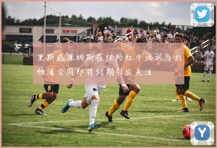 里斯威廉姆斯在纽约红牛试训与利物浦合同即将到期引发关注