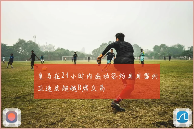 皇马在24小时内成功签约库库雷利亚速度超越B席交易