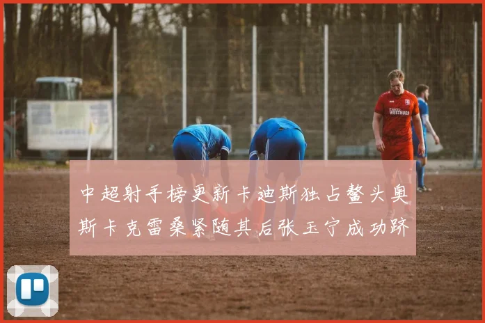 中超射手榜更新卡迪斯独占鳌头奥斯卡克雷桑紧随其后张玉宁成功跻身前十