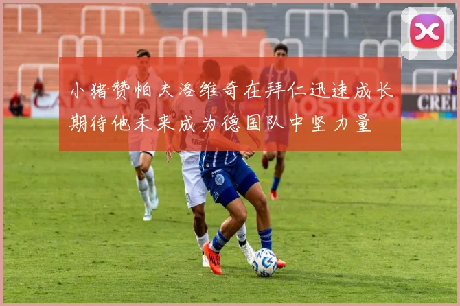 小猪赞帕夫洛维奇在拜仁迅速成长期待他未来成为德国队中坚力量