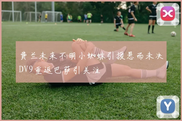 费兰未来不明小蜘蛛引援悬而未决DV9重返巴萨引关注