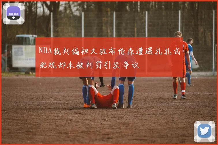 NBA裁判偏袒文班布伦森遭遇扎扎式犯规却未被判罚引发争议