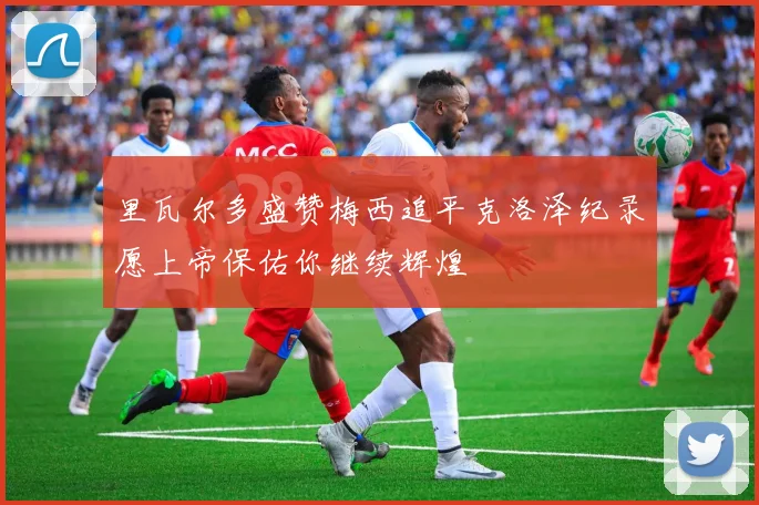 里瓦尔多盛赞梅西追平克洛泽纪录愿上帝保佑你继续辉煌