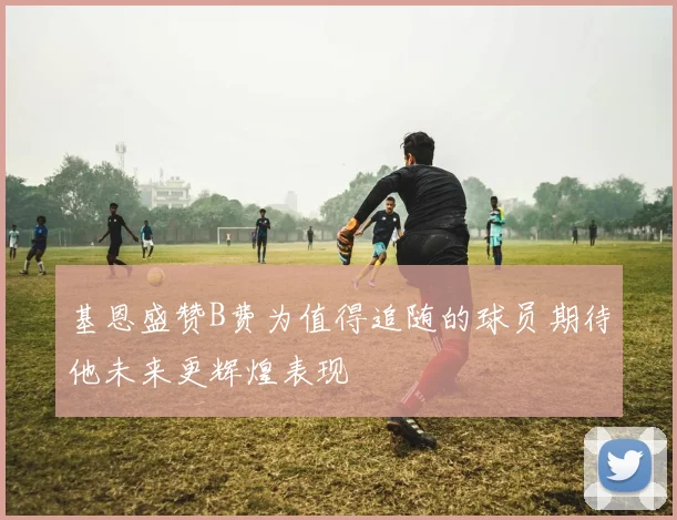 基恩盛赞B费为值得追随的球员期待他未来更辉煌表现