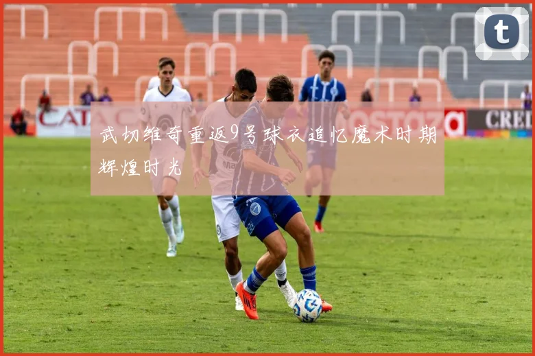 武切维奇重返9号球衣追忆魔术时期辉煌时光