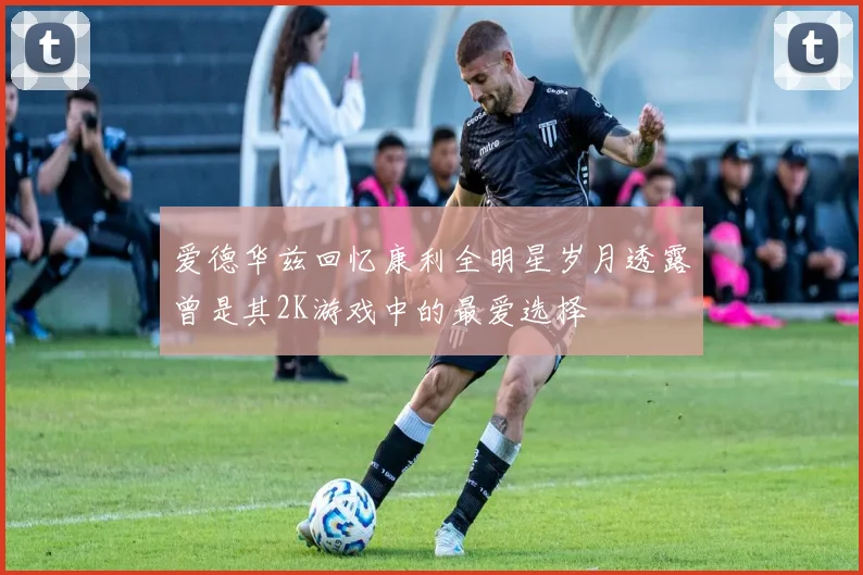 爱德华兹回忆康利全明星岁月透露曾是其2K游戏中的最爱选择