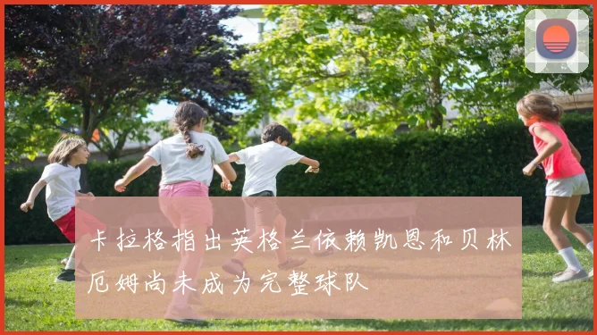 卡拉格指出英格兰依赖凯恩和贝林厄姆尚未成为完整球队