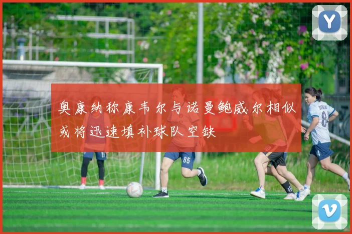 奥康纳称康韦尔与诺曼鲍威尔相似或将迅速填补球队空缺
