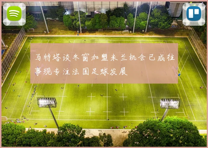 马特塔谈冬窗加盟米兰机会已成往事现专注法国足球发展