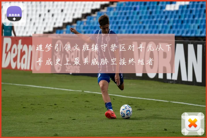 追梦引领文班镇守禁区对手无从下手成史上最具威胁空接终结者