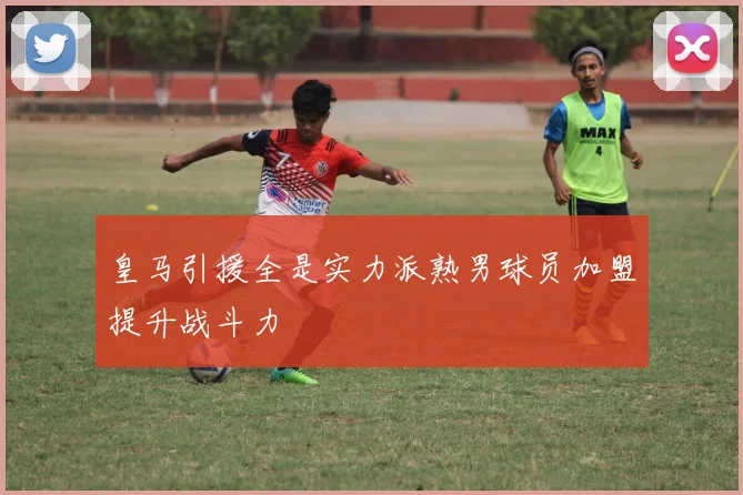 皇马引援全是实力派熟男球员加盟提升战斗力